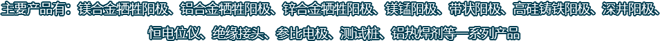 主要產(chǎn)品有：鎂合金犧牲陽(yáng)極、鋁合金犧牲陽(yáng)極、鋅合金犧牲陽(yáng)極、鎂錳陽(yáng)極、帶狀陽(yáng)極、高硅鑄鐵陽(yáng)極、深井陽(yáng)極、恒電位儀、絕緣接頭、參比電極、測(cè)試樁、鋁熱焊劑等一系列產(chǎn)品